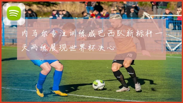 内马尔专注训练成巴西队新标杆一天两练展现世界杯决心