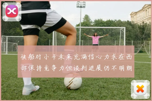 快船对小卡未来充满信心力求在西部保持竞争力但谈判进展仍不明朗