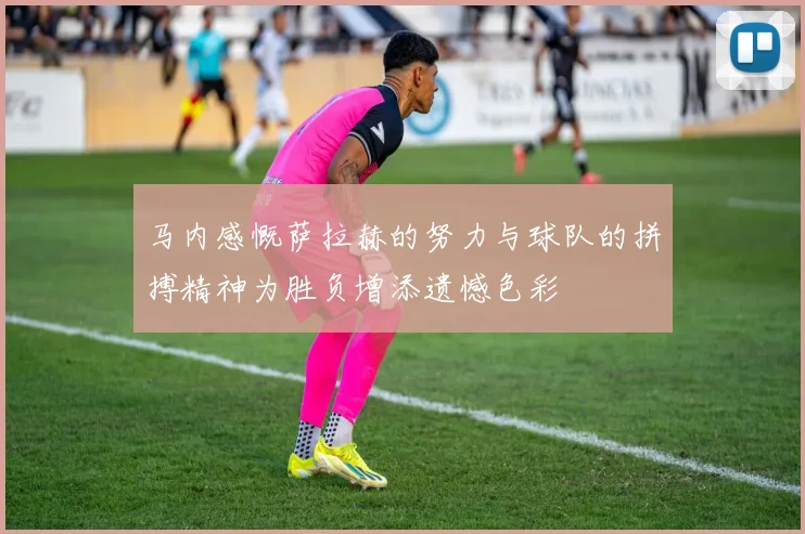 马内感慨萨拉赫的努力与球队的拼搏精神为胜负增添遗憾色彩