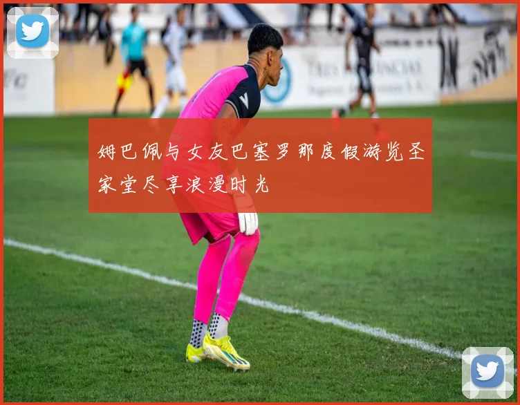 姆巴佩与女友巴塞罗那度假游览圣家堂尽享浪漫时光