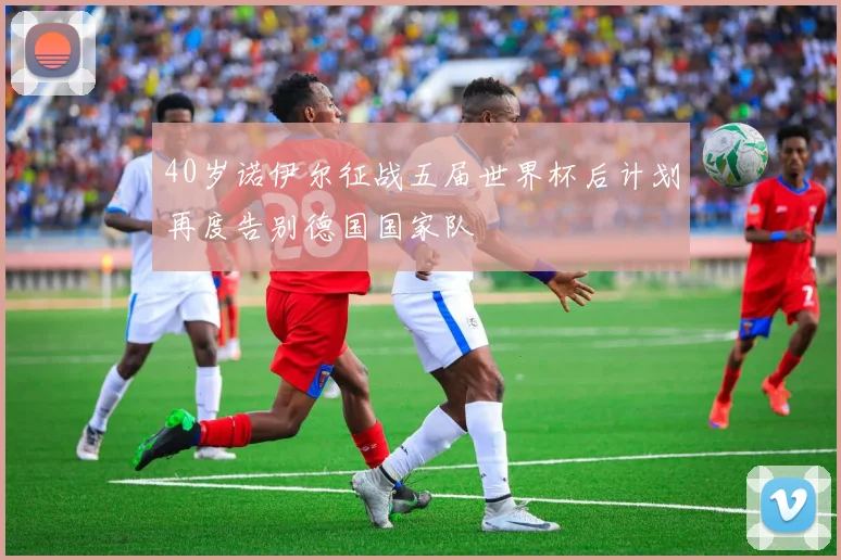40岁诺伊尔征战五届世界杯后计划再度告别德国国家队