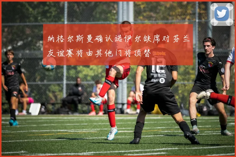 纳格尔斯曼确认诺伊尔缺席对芬兰友谊赛将由其他门将顶替
