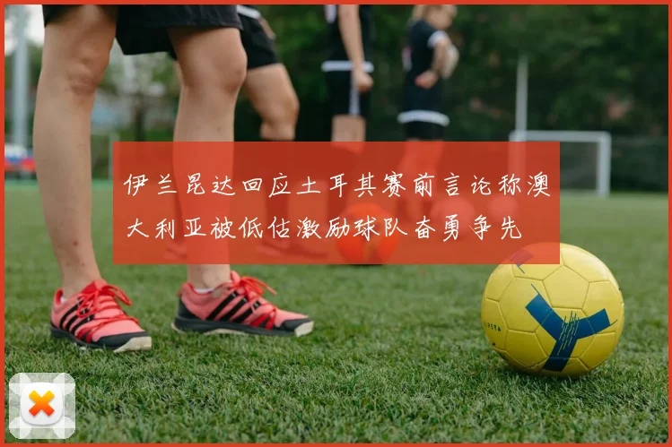 伊兰昆达回应土耳其赛前言论称澳大利亚被低估激励球队奋勇争先