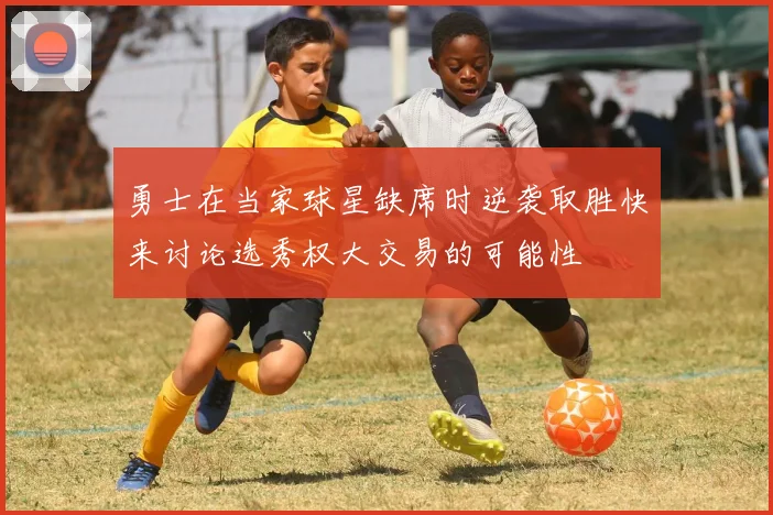 勇士在当家球星缺席时逆袭取胜快来讨论选秀权大交易的可能性