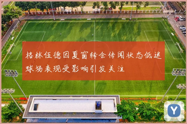 格林伍德因夏窗转会传闻状态低迷球场表现受影响引发关注