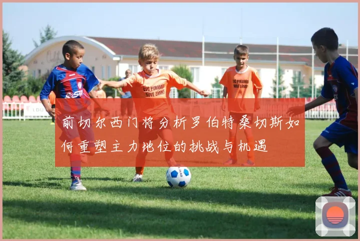前切尔西门将分析罗伯特桑切斯如何重塑主力地位的挑战与机遇