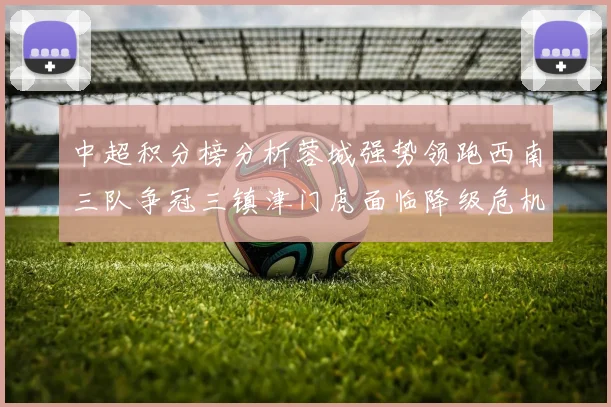 中超积分榜分析蓉城强势领跑西南三队争冠三镇津门虎面临降级危机