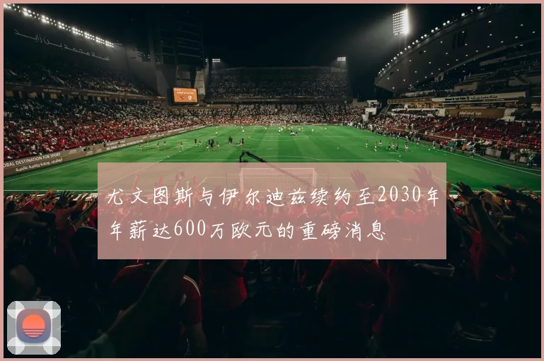 尤文图斯与伊尔迪兹续约至2030年年薪达600万欧元的重磅消息