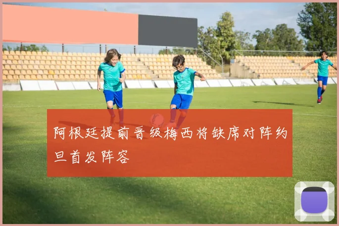 阿根廷提前晋级梅西将缺席对阵约旦首发阵容