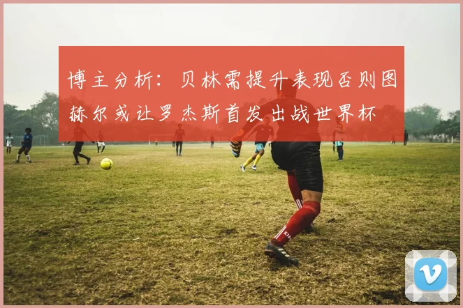 博主分析：贝林需提升表现否则图赫尔或让罗杰斯首发出战世界杯