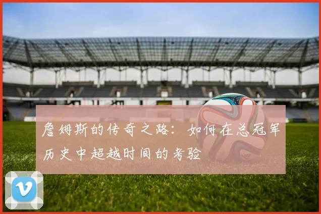 詹姆斯的传奇之路：如何在总冠军历史中超越时间的考验