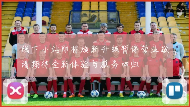 线下小站即将焕新升级暂停营业敬请期待全新体验与服务回归