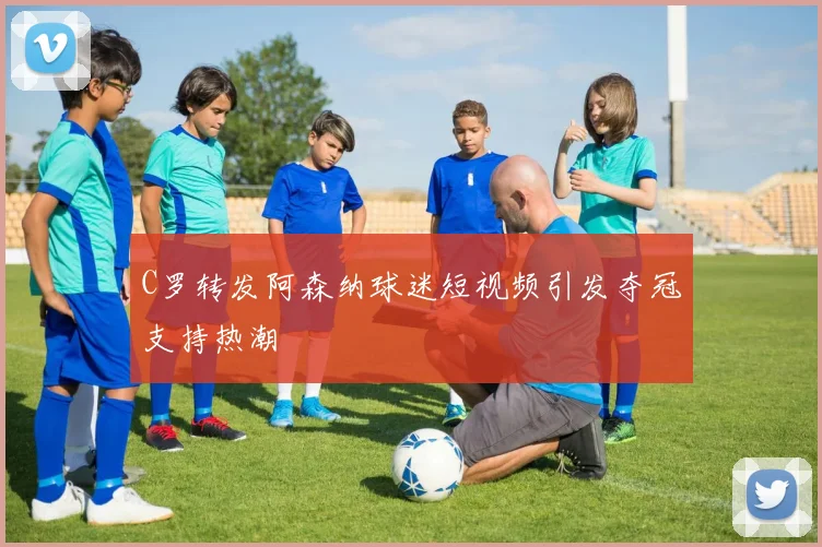 C罗转发阿森纳球迷短视频引发夺冠支持热潮