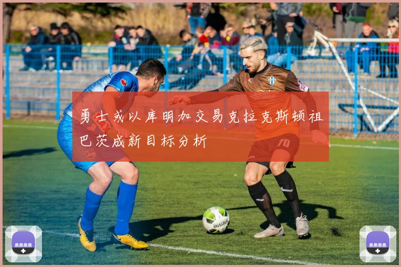勇士或以库明加交易克拉克斯顿祖巴茨成新目标分析