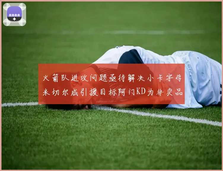 火箭队进攻问题亟待解决小卡字母米切尔成引援目标阿门KD为非卖品