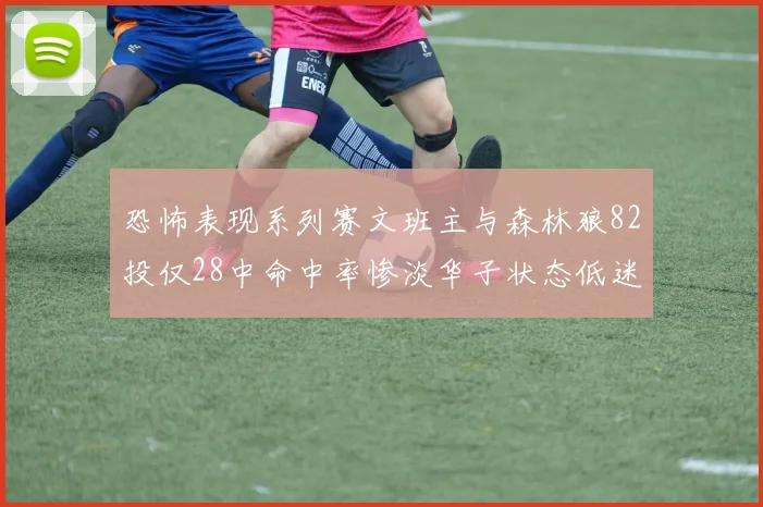 恐怖表现系列赛文班主与森林狼82投仅28中命中率惨淡华子状态低迷仅10投3中