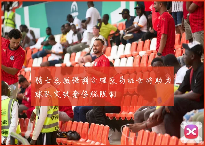 骑士总裁强调合理交易机会将助力球队突破奢侈税限制