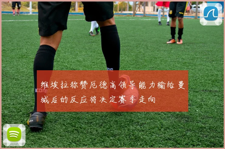 维埃拉称赞厄德高领导能力输给曼城后的反应将决定赛季走向