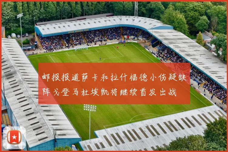 邮报报道萨卡和拉什福德小伤疑缺阵戈登马杜埃凯将继续首发出战