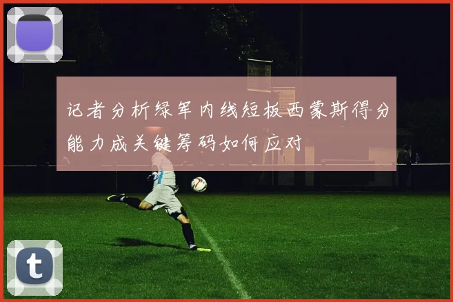 记者分析绿军内线短板西蒙斯得分能力成关键筹码如何应对