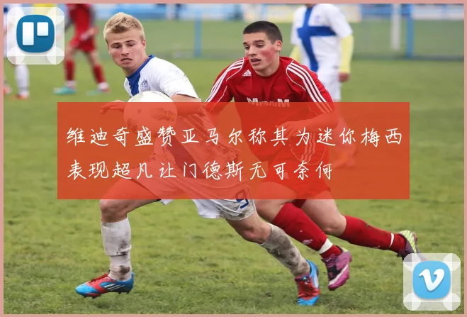 维迪奇盛赞亚马尔称其为迷你梅西表现超凡让门德斯无可奈何