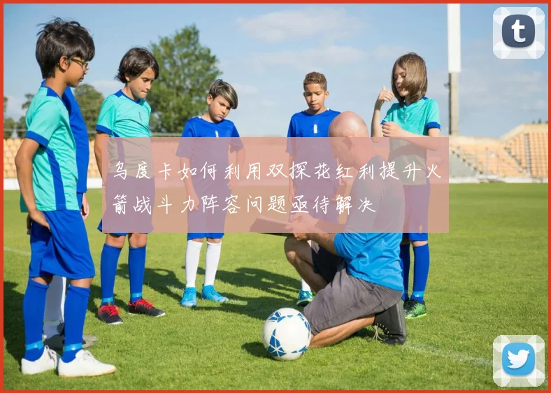 乌度卡如何利用双探花红利提升火箭战斗力阵容问题亟待解决