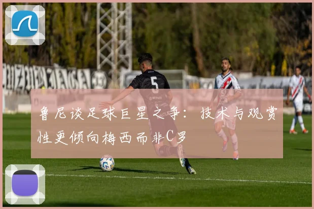 鲁尼谈足球巨星之争：技术与观赏性更倾向梅西而非C罗