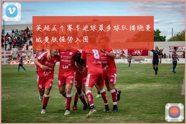 英超五个赛季进球最多球队揭晓曼城曼联强势入围