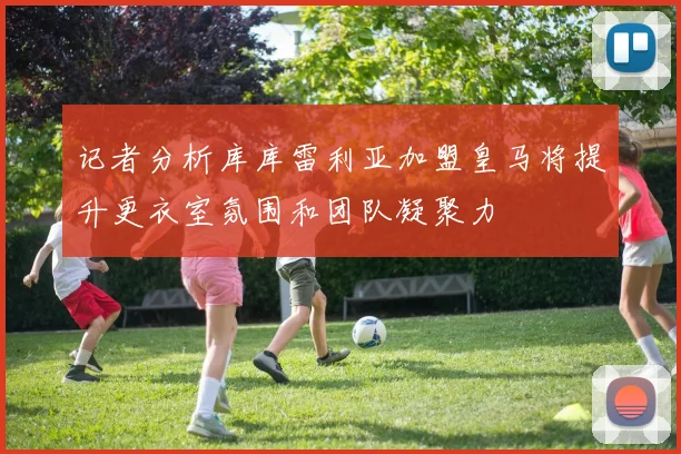记者分析库库雷利亚加盟皇马将提升更衣室氛围和团队凝聚力